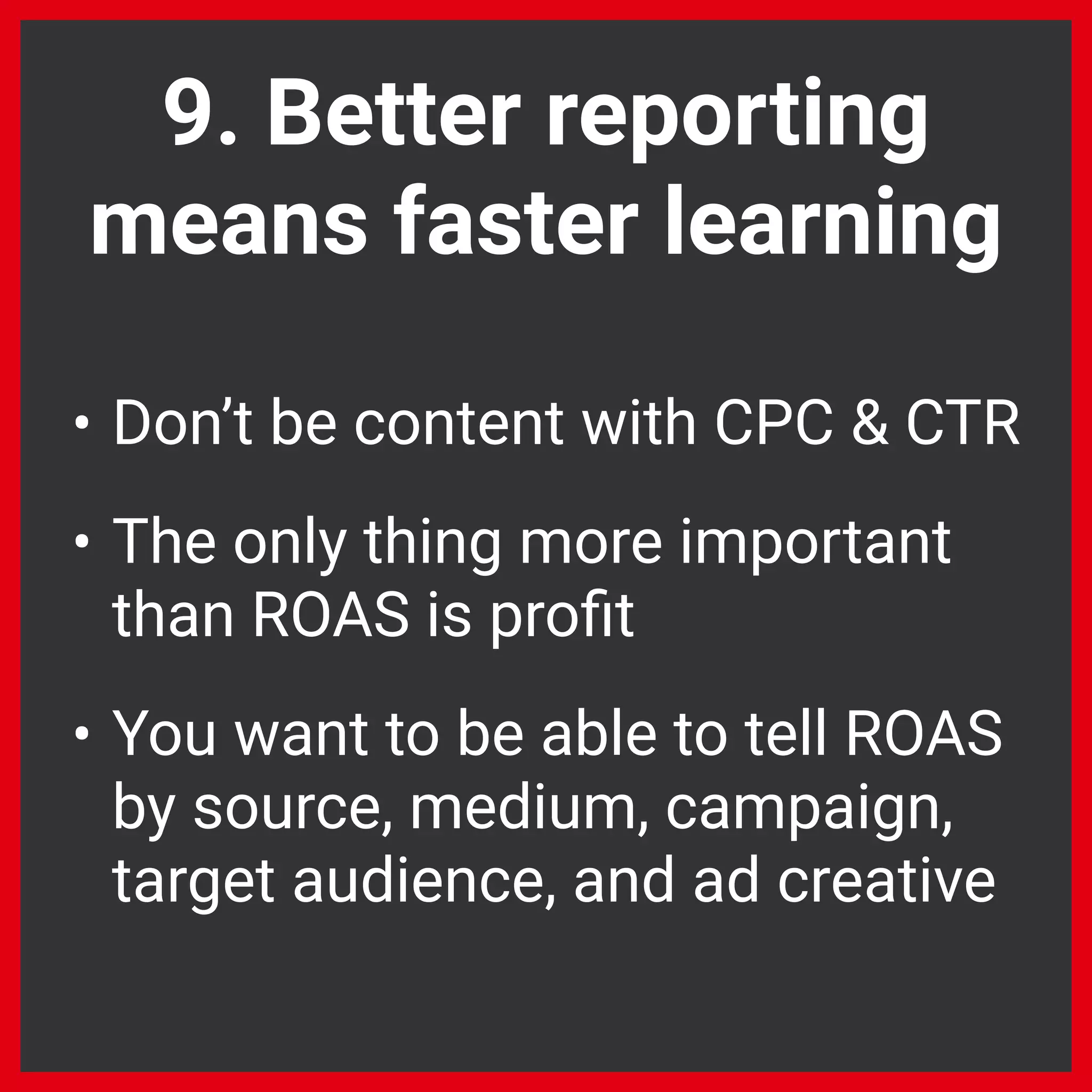 9. Better reporting
means faster learning
• Don’t be content with CPC & CTR
• The only thing more important
than ROAS is proﬁt
• You want to be able to tell ROAS
by source, medium, campaign,
target audience, and ad creative
 