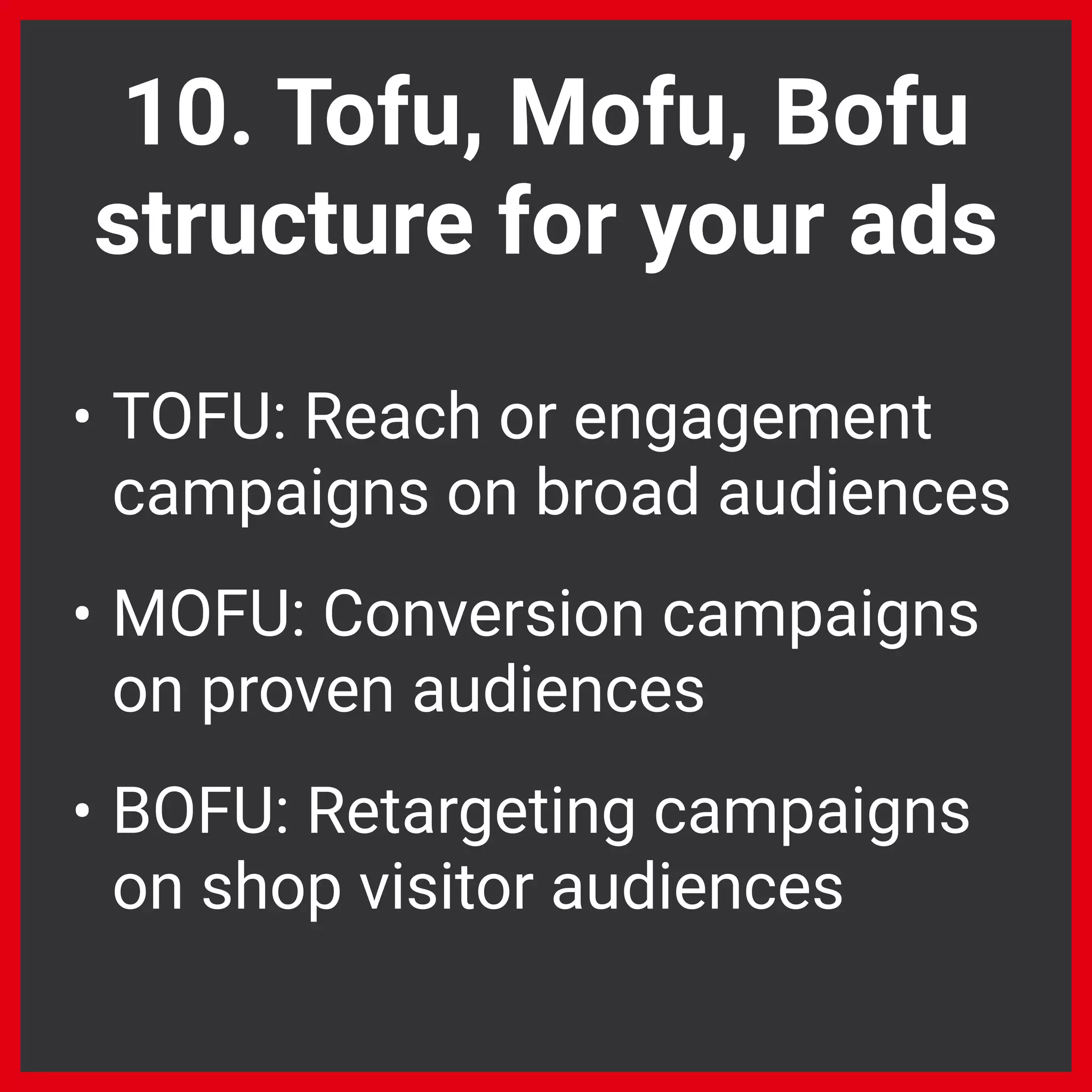 10. Tofu, Mofu, Bofu
structure for your ads
• TOFU: Reach or engagement
campaigns on broad audiences
• MOFU: Conversion campaigns
on proven audiences
• BOFU: Retargeting campaigns
on shop visitor audiences
 