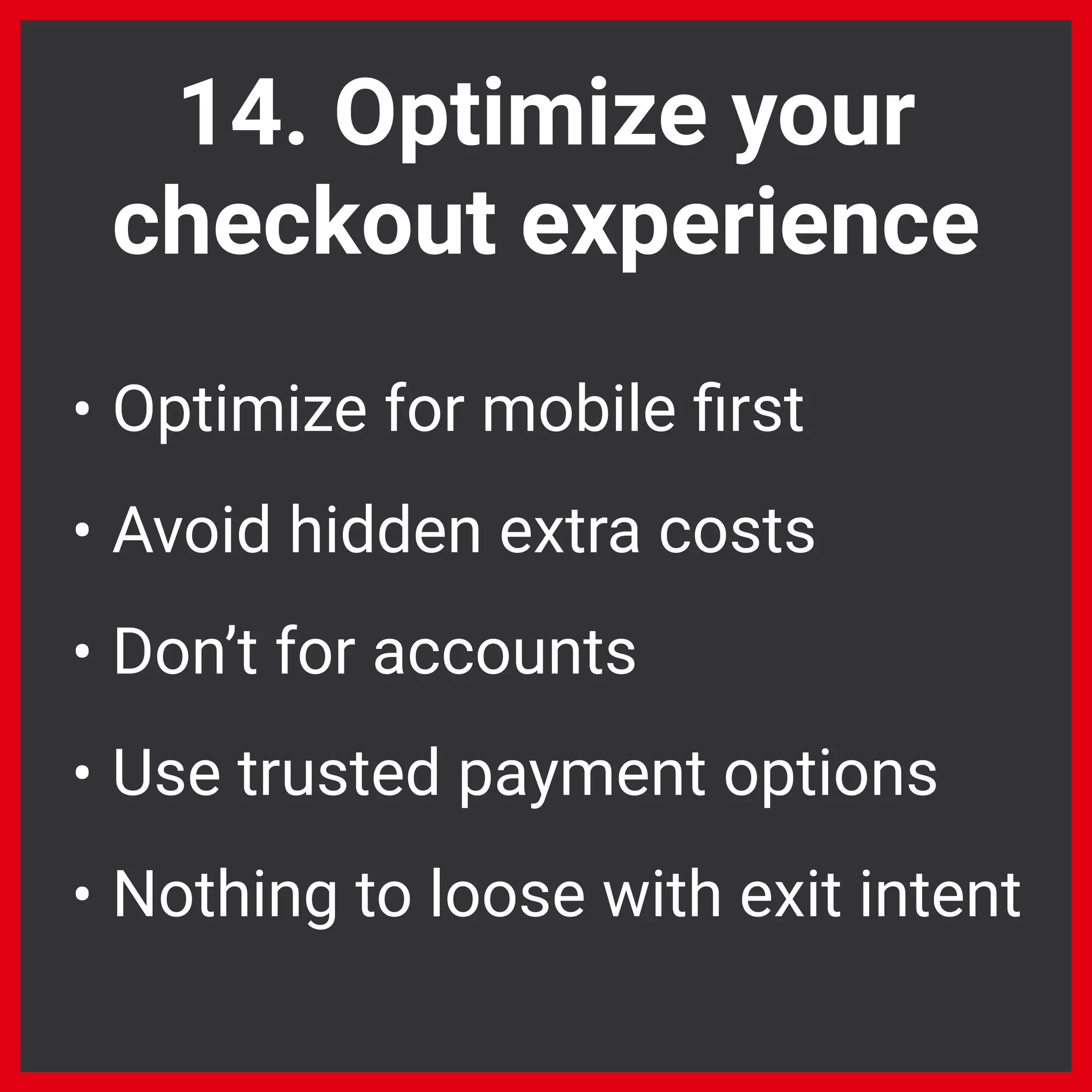 14. Optimize your
checkout experience
• Optimize for mobile ﬁrst
• Avoid hidden extra costs
• Don’t for accounts
• Use trusted payment options
• Nothing to loose with exit intent
 