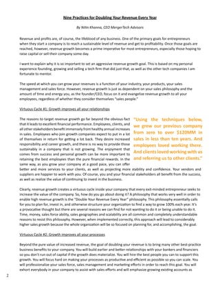 2 
Nine Practices for Doubling Your Revenue Every Year 
By Nitin Khanna, CEO MergerTech Advisors 
Revenue and profits are, of course, the lifeblood of any business. One of the primary goals for entrepreneurs 
when they start a company is to reach a sustainable level of revenue and get to profitability. Once those goals are 
reached, however, revenue growth becomes a prime imperative for most entrepreneurs, especially those hoping to 
raise capital or sell their company some day. 
I want to explain why it is so important to set an aggressive revenue growth goal. This is based on my personal 
experience founding, growing and selling a tech firm that did just that, as well as the other tech companies I am 
fortunate to mentor. 
The speed at which you can grow your revenues is a function of your industry, your products, your sales 
management and sales force. However, revenue growth is just as dependent on your sales philosophy and the 
amount of time and energy you, as the founder/CEO, focus on it and evangelize revenue growth to all your 
employees, regardless of whether they consider themselves “sales people.” 
Virtuous Cycle #1: Growth improves all your relationships 
“Using the techniques below, 
we grew our previous company 
from zero to over $120MM in 
sales in less than ten years. And 
employees loved working there. 
And clients loved working with us 
and referring us to other clients.” 
The reasons to target revenue growth go far beyond the obvious fact 
that it leads to excellent financial performance. Employees, clients, and 
all other stakeholders benefit immensely from healthy annual increases 
in sales. Employees who join growth companies expect to put in a lot 
of themselves in return for getting a lot back. They desire increased 
responsibility and career growth, and there is no way to provide those 
sustainably in a company that is not growing. The enjoyment that 
comes from success and personal growth can be more important to 
retaining the best employees than the pure financial rewards. In the 
same way, as you grow your company at a good pace, you can offer 
better and more services to your clients, as well as projecting more stability and confidence. Your vendors and 
suppliers are happier to work with you. Of course, you and your financial stakeholders all benefit from the success, 
as well as realize the value of continuing to invest in the business. 
Clearly, revenue growth creates a virtuous cycle inside your company that every exit‐minded entrepreneur seeks to 
increase the value of the company. So, how do you go about doing it? A philosophy that works very well in order to 
enable high revenue growth is the “Double Your Revenue Every Year” philosophy. This philosophy essentially calls 
for you to plan for, invest in, and otherwise structure your organization to find a way to grow 100% each year. It’s 
a provocative thought but there are several reasons we can find for not wanting to do it or being unable to do it. 
Time, money, sales force ability, sales geographies and scalability are all common and completely understandable 
reasons to resist this philosophy. However, when implemented correctly, this approach will lead to considerably 
higher sales growth because the whole organization will be so focused on planning for, and accomplishing, the goal. 
Virtuous Cycle #2: Growth improves all your processes 
Beyond the pure value of increased revenue, the goal of doubling your revenue is to bring many other best‐practice 
business benefits to your company. You will build earlier and better relationships with your bankers and financiers 
so you don’t run out of capital if the growth does materialize. You will hire the best people you can to support this 
growth. You will focus hard on making your processes as productive and efficient as possible so you can scale. You 
will professionalize your sales force, sales management and marketing efforts in order to reach this goal. You will 
exhort everybody in your company to assist with sales efforts and will emphasize growing existing accounts as 
 