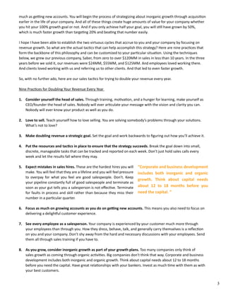 3 
much as getting new accounts. You will begin the process of strategizing about inorganic growth through acquisition 
earlier in the life of your company. And all of these things create huge amounts of value for your company whether 
you hit your 100% growth goal or not. And if you only achieve half your goal, you will still have grown by 50%, 
which is much faster growth than targeting 20% and beating that number easily. 
I hope I have been able to establish the two virtuous cycles that accrue to you and your company by focusing on 
revenue growth. So what are the actual tactics that can help accomplish this strategy? Here are nine practices that 
form the backbone of this philosophy and can be customized to your particular situation. Using the techniques 
below, we grew our previous company, Saber, from zero to over $120MM in sales in less than 10 years. In the three 
years before we sold it, our revenues were $24MM, $55MM, and $125MM. And employees loved working there. 
And clients loved working with us and referring us to other clients. And that led to even faster growth. 
So, with no further ado, here are our sales tactics for trying to double your revenue every year. 
Nine Practices for Doubling Your Revenue Every Year 
1. Consider yourself the head of sales. Through training, motivation, and a hunger for learning, make yourself as 
CEO/founder the head of sales. Nobody will ever articulate your message with the vision and clarity you can. 
Nobody will ever know your product as well as you do. 
2. Love to sell. Teach yourself how to love selling. You are solving somebody’s problems through your solutions. 
What’s not to love? 
3. Make doubling revenue a strategic goal. Set the goal and work backwards to figuring out how you’ll achieve it. 
4. Put the resources and tactics in place to ensure that the strategy succeeds. Break the goal down into small, 
discrete, manageable tasks that can be tracked and reported on each week. Don’t just hold sales calls every 
week and let the results fall where they may. 
5. Expect mistakes in sales hires. These are the hardest hires you will 
make. You will feel that they are a lifeline and you will feel pressure 
to overpay for what you feel are good salespeople. Don’t. Keep 
your pipeline constantly full of good salespeople and terminate as 
soon as your gut tells you a salesperson is not effective. Terminate 
for faults in process and skill rather than because they miss their 
number in a particular quarter. 
“Corporate and business development 
includes both inorganic and organic 
growth. Think about capital needs 
about 12 to 18 months before you 
need the capital. ” 
6. Focus as much on growing accounts as you do on getting new accounts. This means you also need to focus on 
delivering a delightful customer experience. 
7. See every employee as a salesperson. Your company is experienced by your customer much more through 
your employees than through you. How they dress, behave, talk, and generally carry themselves is a reflection 
on you and your company. Don’t shy away from the hard and necessary discussions with your employees. Send 
them all through sales training if you have to. 
8. As you grow, consider inorganic growth as part of your growth plans. Too many companies only think of 
sales growth as coming through organic activities. Big companies don’t think that way. Corporate and business 
development includes both inorganic and organic growth. Think about capital needs about 12 to 18 months 
before you need the capital. Have great relationships with your bankers. Invest as much time with them as with 
your best customers. 
 