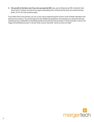 4 
9. Pat yourself on the back, even if you miss your goal by 50%. Hey, you’ve still grown by 50%. And what’s bad 
about that? If, instead, you had set your goal at growing by 25%, and beat that by 25%, you would only have 
grown 37.5%. Set a big, audacious goal. 
If you follow these nine practices, you are on your way to experiencing the virtuous cycles of better operations and 
best business practices. You should experience the heightened satisfaction of knowing you are doing the best job 
satisfying all your stakeholders and building wealth for yourself. But this technique is not for everyone. If you’re not 
happy, and doubling every year is not your deal, set your own path. Just be sure you aim high! 
 