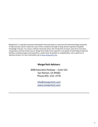5 
MergerTech is a specialty investment banking firm focused solely on small and mid-­sized 
technology companies. 
It helps business owners realize the value of their companies through its deep domain expertise and global 
knowledge of buyers. As a result, it delivers three key values: fast introduction to buyers, best terms and value, 
and greatest certainty of deal closure. MergerTech leaders have expertise in all aspects of technology investment 
banking, including mergers and acquisitions, capital raises for growth or recapitalization, and a spectrum of 
advisory services. For more information, go to www.mergertech.com. 
MergerTech Advisors: 
4000 Executive Parkway -­‐ 
Suite 515 
San Ramon, CA 94583 
Phone:925-­‐ 
215-­‐ 
2770 
info@mergertech.com 
www.mergertech.com 
