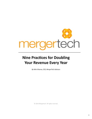 1 
Nine Practices for Doubling 
Your Revenue Every Year 
By Nitin Khanna, CEO, MergerTech Advisors 
© 2010 Mergertech. All rights reserved. 
 