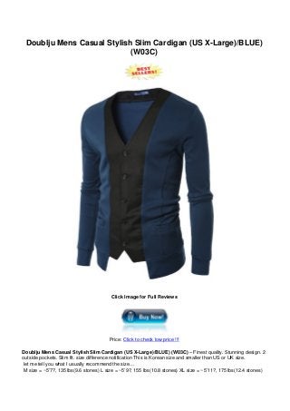 Doublju Mens Casual Stylish Slim Cardigan (US X-Large)/BLUE)
(W03C)
Click Image for Full Reviews
Price: Click to check low price !!!
Doublju Mens Casual Stylish Slim Cardigan (US X-Large)/BLUE) (W03C) – Finest quality. Stunning design. 2
outside pockets. Slim fit. size difference notification This is Korean size and smaller than US or UK size.
let me tell you what I usually recommend the size…
M size = ~5’7?, 135 lbs(9.6 stones) L size = ~5’9?, 155 lbs(10.8 stones) XL size = ~5’11?, 175 lbs(12.4 stones)
 