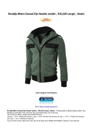 Doublju Mens Casual Zip Hoodie Jacket , XXL(US Large) , Green
Click Image for Full Reviews
Price: Click to check low price !!!
Doublju Mens Casual Zip Hoodie Jacket , XXL(US Large) , Green – Finest quality & Double Zipup Jacket. size
difference notification This is Korean size and smaller than US or UK size.
let me tell you what I usually recommend the size…
M size = ~5’7?, 135 lbs(9.6 stones) L size = ~5’9?, 155 lbs(10.8 stones) XL size = ~5’11?, 175 lbs(12.4 stones)
XXL size = ~6’1?, 195 lbs(13.6 stones)
If you’re still not sure about your size, pls let me know your Weight and Height in stones or Lbs and Inch.
 