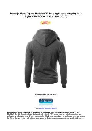 Doublju Mens Zip up Hoddies With Long Sleeve Napping in 2
Styles CHARCOAL 2XL (160D_161D)
Click Image for Full Reviews
Price: Click to check low price !!!
Doublju Mens Zip up Hoddies With Long Sleeve Napping in 2 Styles CHARCOAL 2XL (160D_161D) –
DOUBLJU Brand in Korea is a Brand designed by slim fit style FOR men and women in highest qualities and
workmanship to bring buyers A different outlook on life of fashion, And mostly styles are Korean sizes and smaller
than US or EU size. If you’re still not sure about your size, Could you please advise us your Weight and Height in
 