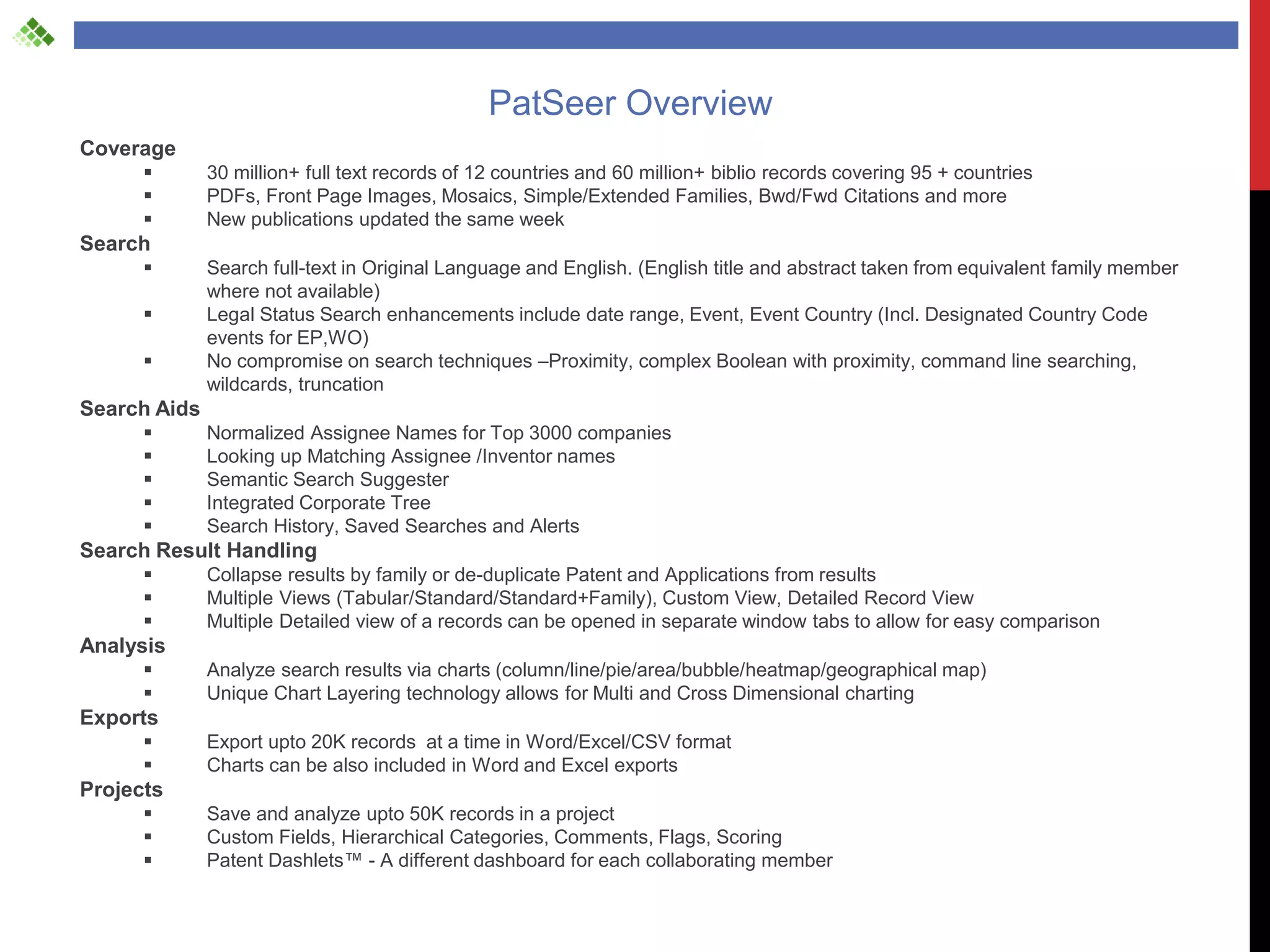 PatSeer Overview
Coverage
             30 million+ full text records of 12 countries and 60 million+ biblio records covering 95 + countries
             PDFs, Front Page Images, Mosaics, Simple/Extended Families, Bwd/Fwd Citations and more
             New publications updated the same week
Search
             Search full-text in Original Language and English. (English title and abstract taken from equivalent family member
              where not available)
             Legal Status Search enhancements include date range, Event, Event Country (Incl. Designated Country Code
              events for EP,WO)
             No compromise on search techniques –Proximity, complex Boolean with proximity, command line searching,
              wildcards, truncation
Search Aids
             Normalized Assignee Names for Top 3000 companies
             Looking up Matching Assignee /Inventor names
             Semantic Search Suggester
             Integrated Corporate Tree
             Search History, Saved Searches and Alerts
Search Result Handling
             Collapse results by family or de-duplicate Patent and Applications from results
             Multiple Views (Tabular/Standard/Standard+Family), Custom View, Detailed Record View
             Multiple Detailed view of a records can be opened in separate window tabs to allow for easy comparison
Analysis
             Analyze search results via charts (column/line/pie/area/bubble/heatmap/geographical map)
             Unique Chart Layering technology allows for Multi and Cross Dimensional charting
Exports
             Export upto 20K records at a time in Word/Excel/CSV format
             Charts can be also included in Word and Excel exports
Projects
             Save and analyze upto 50K records in a project
             Custom Fields, Hierarchical Categories, Comments, Flags, Scoring
             Patent Dashlets™ - A different dashboard for each collaborating member
 