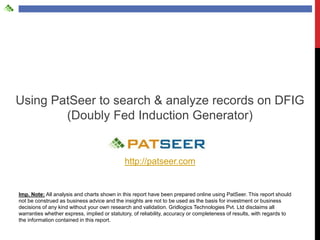 Using PatSeer to search & analyze records on DFIG
        (Doubly Fed Induction Generator)


                                             http://patseer.com


Imp. Note: All analysis and charts shown in this report have been prepared online using PatSeer. This report should
not be construed as business advice and the insights are not to be used as the basis for investment or business
decisions of any kind without your own research and validation. Gridlogics Technologies Pvt. Ltd disclaims all
warranties whether express, implied or statutory, of reliability, accuracy or completeness of results, with regards to
the information contained in this report.
 