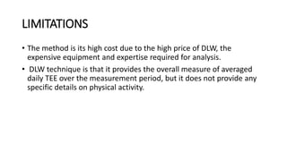 LIMITATIONS
• The method is its high cost due to the high price of DLW, the
expensive equipment and expertise required for analysis.
• DLW technique is that it provides the overall measure of averaged
daily TEE over the measurement period, but it does not provide any
specific details on physical activity.
 