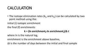 CALCULATION
• The isotope elimination rates (kH and kO) can be calculated by two
point method using the:
initial (i) isotopic enrichment
the final (f) enrichments
k = (ln enrichmentf-ln enrichmenti)/Δ t
where ln is the natural log,
enrichment is the enrichment above baseline,
Δt is the number of days between the initial and final sample
 