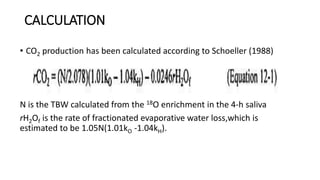 CALCULATION
• CO2 production has been calculated according to Schoeller (1988)
N is the TBW calculated from the 18O enrichment in the 4-h saliva
rH2Of is the rate of fractionated evaporative water loss,which is
estimated to be 1.05N(1.01kO -1.04kH).
 