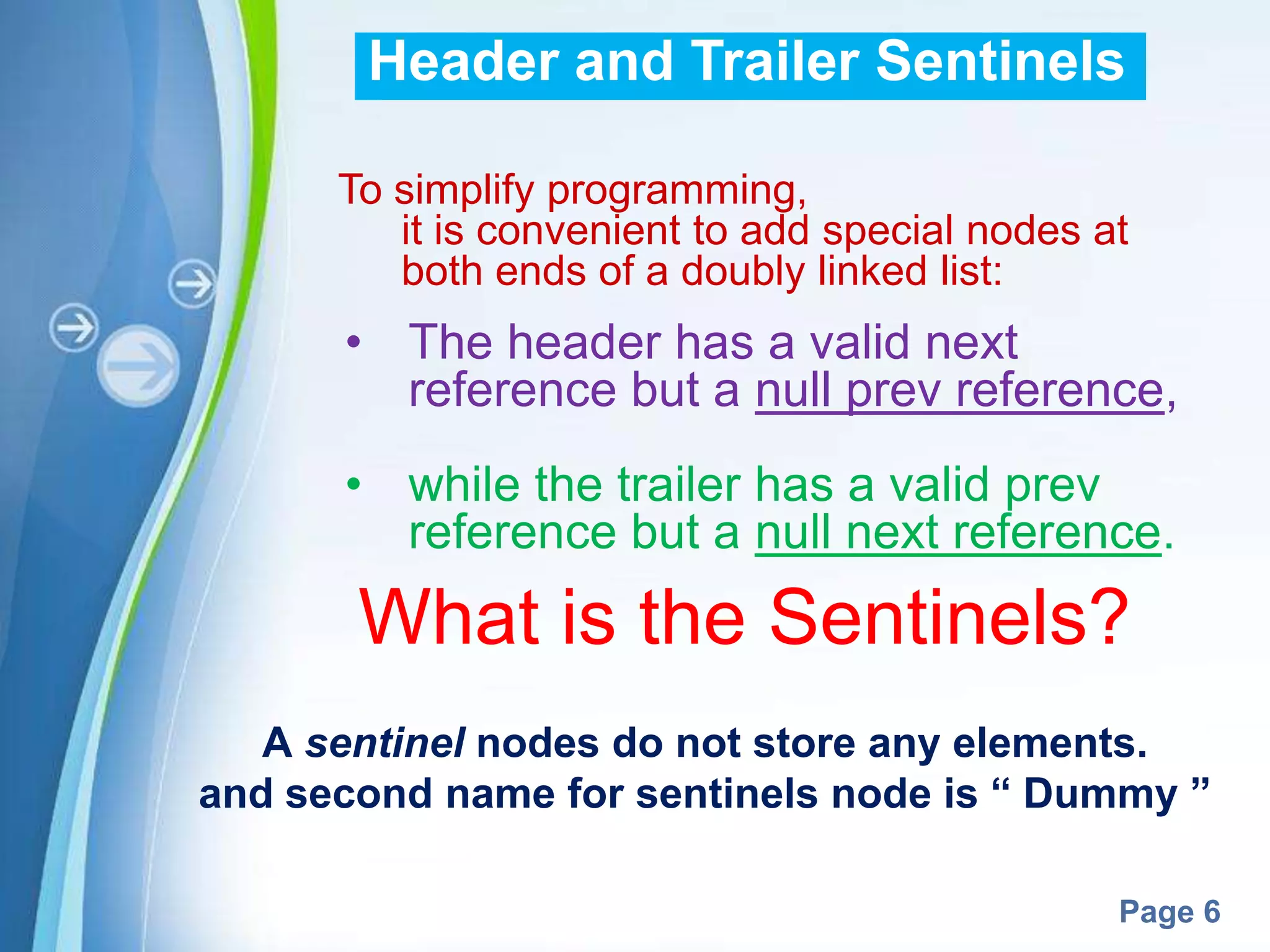 Header and Trailer Sentinels

      To simplify programming,
         it is convenient to add special nodes at
         both ends of a doubly linked list:
      • The header has a valid next
        reference but a null prev reference,
      • while the trailer has a valid prev
        reference but a null next reference.
       What is the Sentinels?
   A sentinel nodes do not store any elements.
and second name for sentinels node is “ Dummy ”

             Powerpoint Templates
                                                Page 6
 