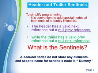 Header and Trailer Sentinels

      To simplify programming,
         it is convenient to add special nodes at
         both ends of a doubly linked list:
      • The header has a valid next
        reference but a null prev reference,
      • while the trailer has a valid prev
        reference but a null next reference.
       What is the Sentinels?
   A sentinel nodes do not store any elements.
and second name for sentinels node is “ Dummy ”

             Powerpoint Templates
                                                Page 6
 