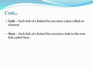 Cont..
 Link − Each link of a linked list can store a data called an
element.
 Next − Each link of a linked list contains a link to the next
link called Next.
 