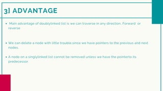 We can delete a node with little trouble,since we have pointers to the previous and next
nodes.
A node on a singlylinked list cannot be removed unless we have the pointerto its
predecessor.
3] ADVANTAGE
Main advantage of doublylinked list is we can traverse in any direction, Forward or
reverse
 