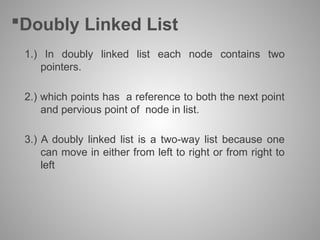 Doubly Linked List
1.) In doubly linked list each node contains two
pointers.
2.) which points has a reference to both the next point
and pervious point of node in list.
3.) A doubly linked list is a two-way list because one
can move in either from left to right or from right to
left
 