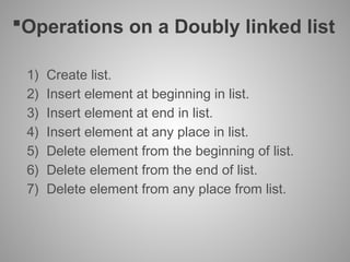 Operations on a Doubly linked list
1) Create list.
2) Insert element at beginning in list.
3) Insert element at end in list.
4) Insert element at any place in list.
5) Delete element from the beginning of list.
6) Delete element from the end of list.
7) Delete element from any place from list.
 
