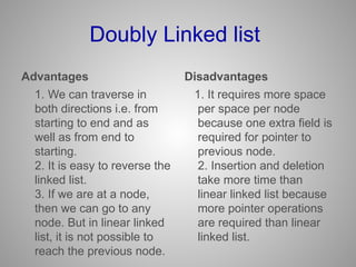 Doubly Linked list
Advantages
1. We can traverse in
both directions i.e. from
starting to end and as
well as from end to
starting.
2. It is easy to reverse the
linked list.
3. If we are at a node,
then we can go to any
node. But in linear linked
list, it is not possible to
reach the previous node.
Disadvantages
1. It requires more space
per space per node
because one extra field is
required for pointer to
previous node.
2. Insertion and deletion
take more time than
linear linked list because
more pointer operations
are required than linear
linked list.
 
