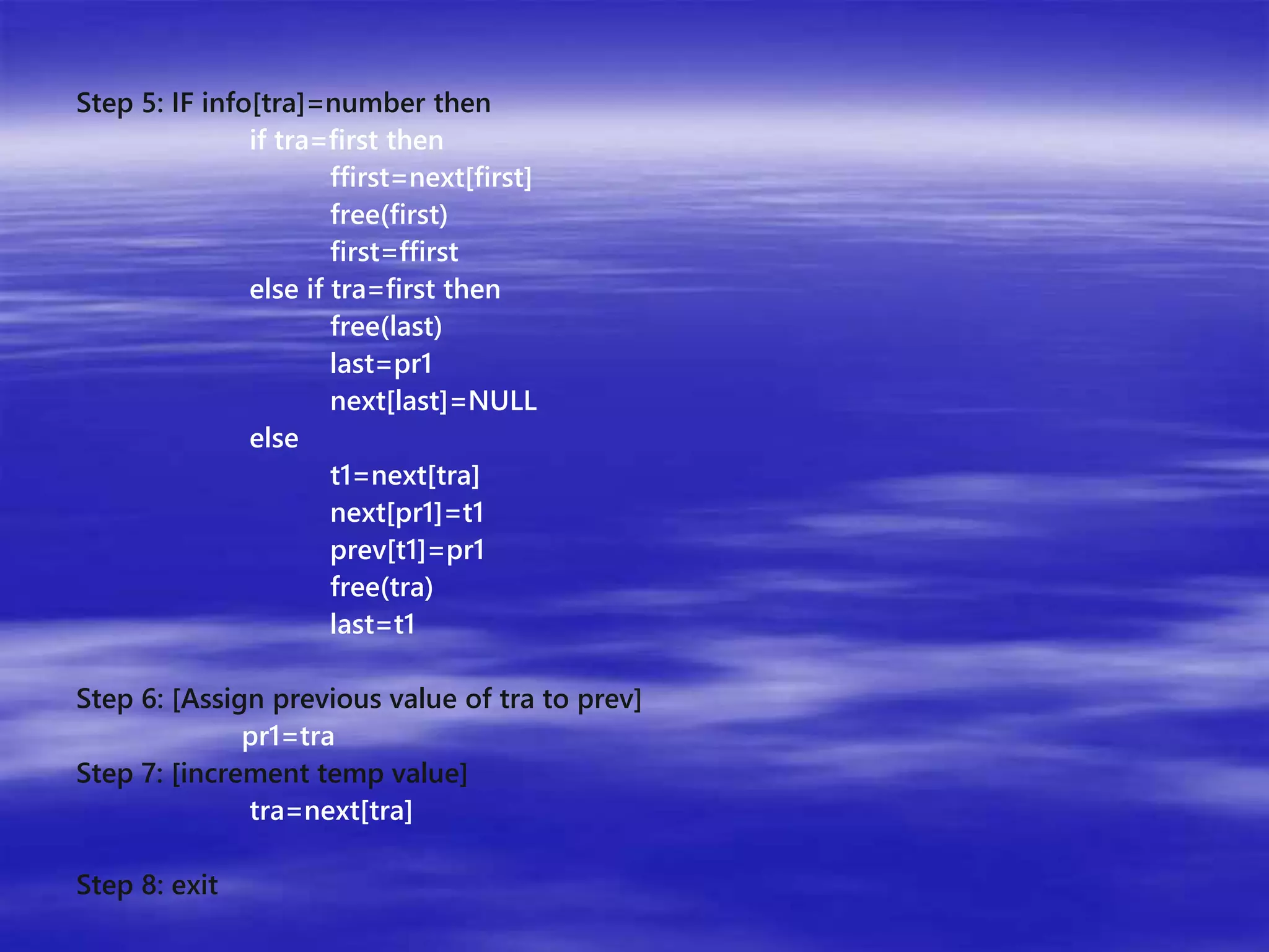 Step 5: IF info[tra]=number then 
if tra=first then 
ffirst=next[first] 
free(first) 
first=ffirst 
else if tra=first then 
free(last) 
last=pr1 
next[last]=NULL 
else 
t1=next[tra] 
next[pr1]=t1 
prev[t1]=pr1 
free(tra) 
last=t1 
Step 6: [Assign previous value of tra to prev] 
pr1=tra 
Step 7: [increment temp value] 
tra=next[tra] 
Step 8: exit 
 