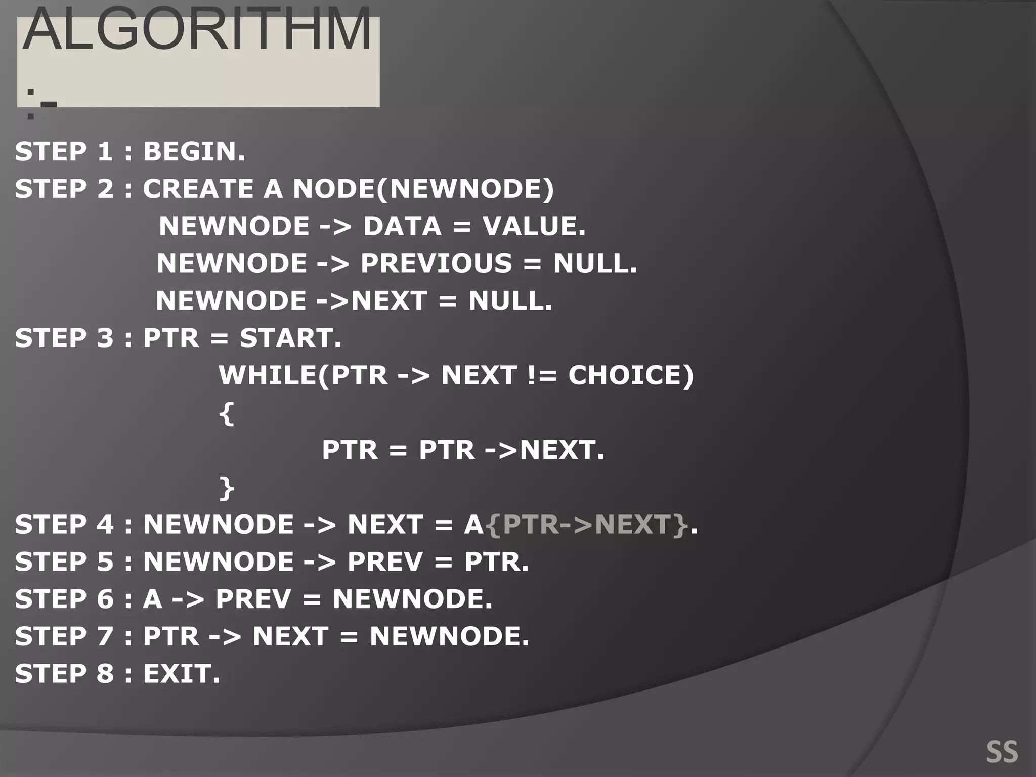 ALGORITHM
:-
STEP 1 : BEGIN.
STEP 2 : CREATE A NODE(NEWNODE)
NEWNODE -> DATA = VALUE.
NEWNODE -> PREVIOUS = NULL.
NEWNODE ->NEXT = NULL.
STEP 3 : PTR = START.
WHILE(PTR -> NEXT != CHOICE)
{
PTR = PTR ->NEXT.
}
STEP 4 : NEWNODE -> NEXT = A{PTR->NEXT}.
STEP 5 : NEWNODE -> PREV = PTR.
STEP 6 : A -> PREV = NEWNODE.
STEP 7 : PTR -> NEXT = NEWNODE.
STEP 8 : EXIT.
SS
 
