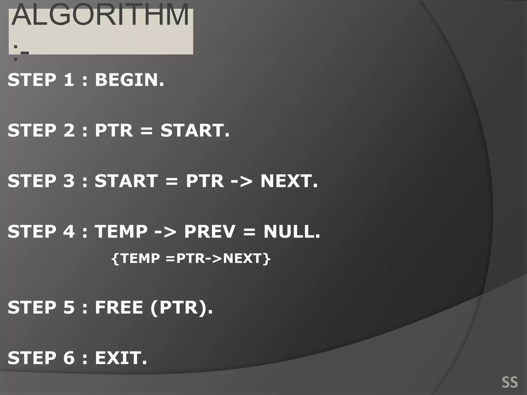 ALGORITHM
:-
STEP 1 : BEGIN.
STEP 2 : PTR = START.
STEP 3 : START = PTR -> NEXT.
STEP 4 : TEMP -> PREV = NULL.
{TEMP =PTR->NEXT}
STEP 5 : FREE (PTR).
STEP 6 : EXIT.
SS
 