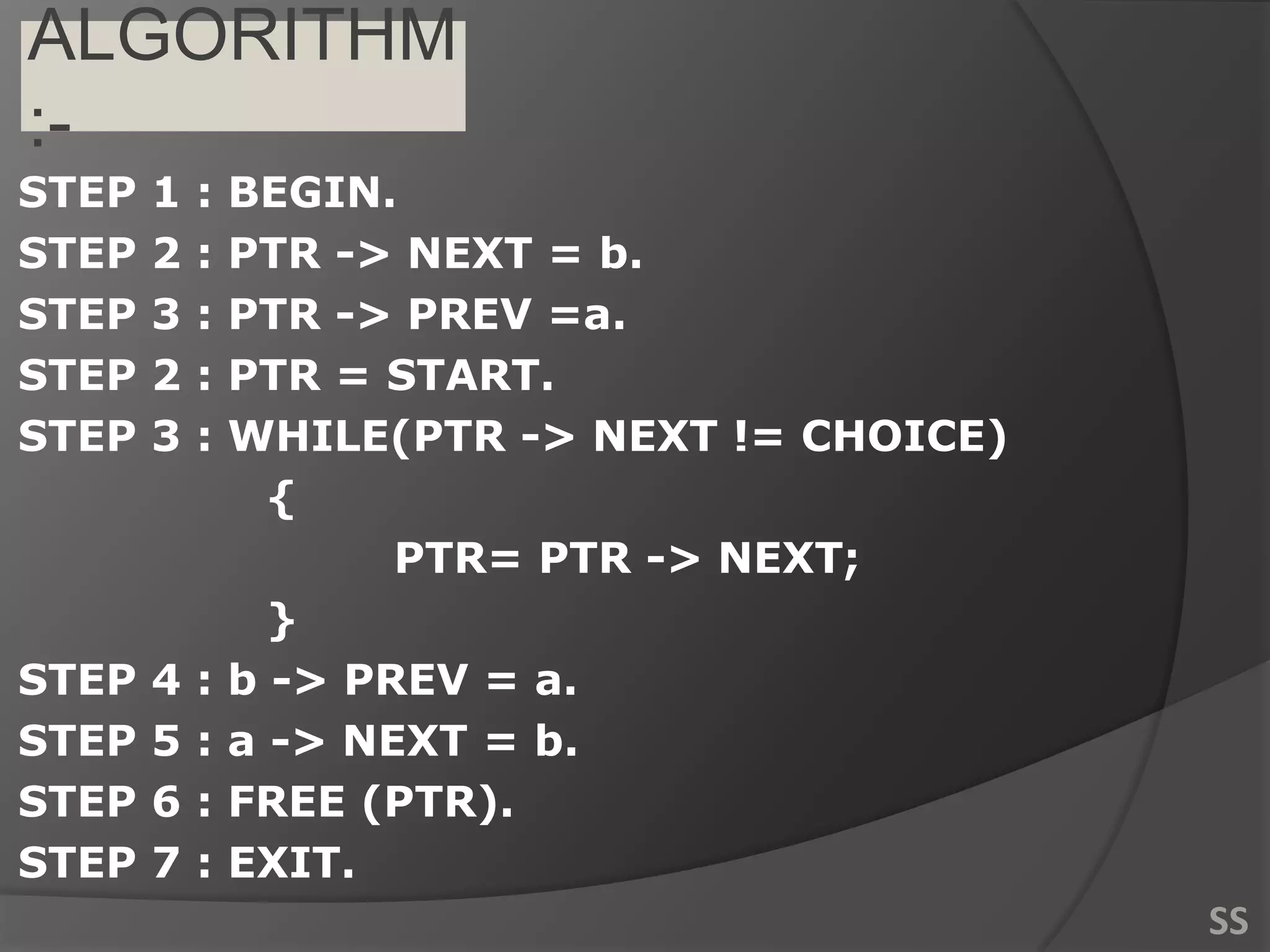 ALGORITHM
:-
STEP 1 : BEGIN.
STEP 2 : PTR -> NEXT = b.
STEP 3 : PTR -> PREV =a.
STEP 2 : PTR = START.
STEP 3 : WHILE(PTR -> NEXT != CHOICE)
{
PTR= PTR -> NEXT;
}
STEP 4 : b -> PREV = a.
STEP 5 : a -> NEXT = b.
STEP 6 : FREE (PTR).
STEP 7 : EXIT.
SS
 