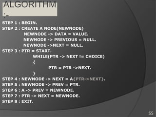 ALGORITHM
:-
STEP 1 : BEGIN.
STEP 2 : CREATE A NODE(NEWNODE)
NEWNODE -> DATA = VALUE.
NEWNODE -> PREVIOUS = NULL.
NEWNODE ->NEXT = NULL.
STEP 3 : PTR = START.
WHILE(PTR -> NEXT != CHOICE)
{
PTR = PTR ->NEXT.
}
STEP 4 : NEWNODE -> NEXT = A{PTR->NEXT}.
STEP 5 : NEWNODE -> PREV = PTR.
STEP 6 : A -> PREV = NEWNODE.
STEP 7 : PTR -> NEXT = NEWNODE.
STEP 8 : EXIT.
SS
 