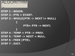 ALGORITHM
:-
STEP 1 : BEGIN.
STEP 2 : PTR = START.
STEP 3 : WHILE(PTR -> NEXT != NULL)
{
PTR= PTR -> NEXT;
}
STEP 4 : TEMP = PTR -> PREV.
STEP 5 : TEMP -> NEXT = NULL.
STEP 6 : FREE (PTR).
STEP 7 : EXIT.
SS
 