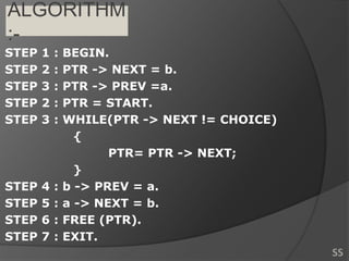 ALGORITHM
:-
STEP 1 : BEGIN.
STEP 2 : PTR -> NEXT = b.
STEP 3 : PTR -> PREV =a.
STEP 2 : PTR = START.
STEP 3 : WHILE(PTR -> NEXT != CHOICE)
{
PTR= PTR -> NEXT;
}
STEP 4 : b -> PREV = a.
STEP 5 : a -> NEXT = b.
STEP 6 : FREE (PTR).
STEP 7 : EXIT.
SS
 