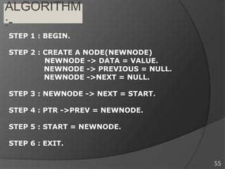 ALGORITHM
:-
STEP 1 : BEGIN.
STEP 2 : CREATE A NODE(NEWNODE)
NEWNODE -> DATA = VALUE.
NEWNODE -> PREVIOUS = NULL.
NEWNODE ->NEXT = NULL.
STEP 3 : NEWNODE -> NEXT = START.
STEP 4 : PTR ->PREV = NEWNODE.
STEP 5 : START = NEWNODE.
STEP 6 : EXIT.
SS
 