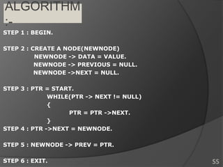 ALGORITHM
:-
STEP 1 : BEGIN.
STEP 2 : CREATE A NODE(NEWNODE)
NEWNODE -> DATA = VALUE.
NEWNODE -> PREVIOUS = NULL.
NEWNODE ->NEXT = NULL.
STEP 3 : PTR = START.
WHILE(PTR -> NEXT != NULL)
{
PTR = PTR ->NEXT.
}
STEP 4 : PTR ->NEXT = NEWNODE.
STEP 5 : NEWNODE -> PREV = PTR.
STEP 6 : EXIT. SS
 