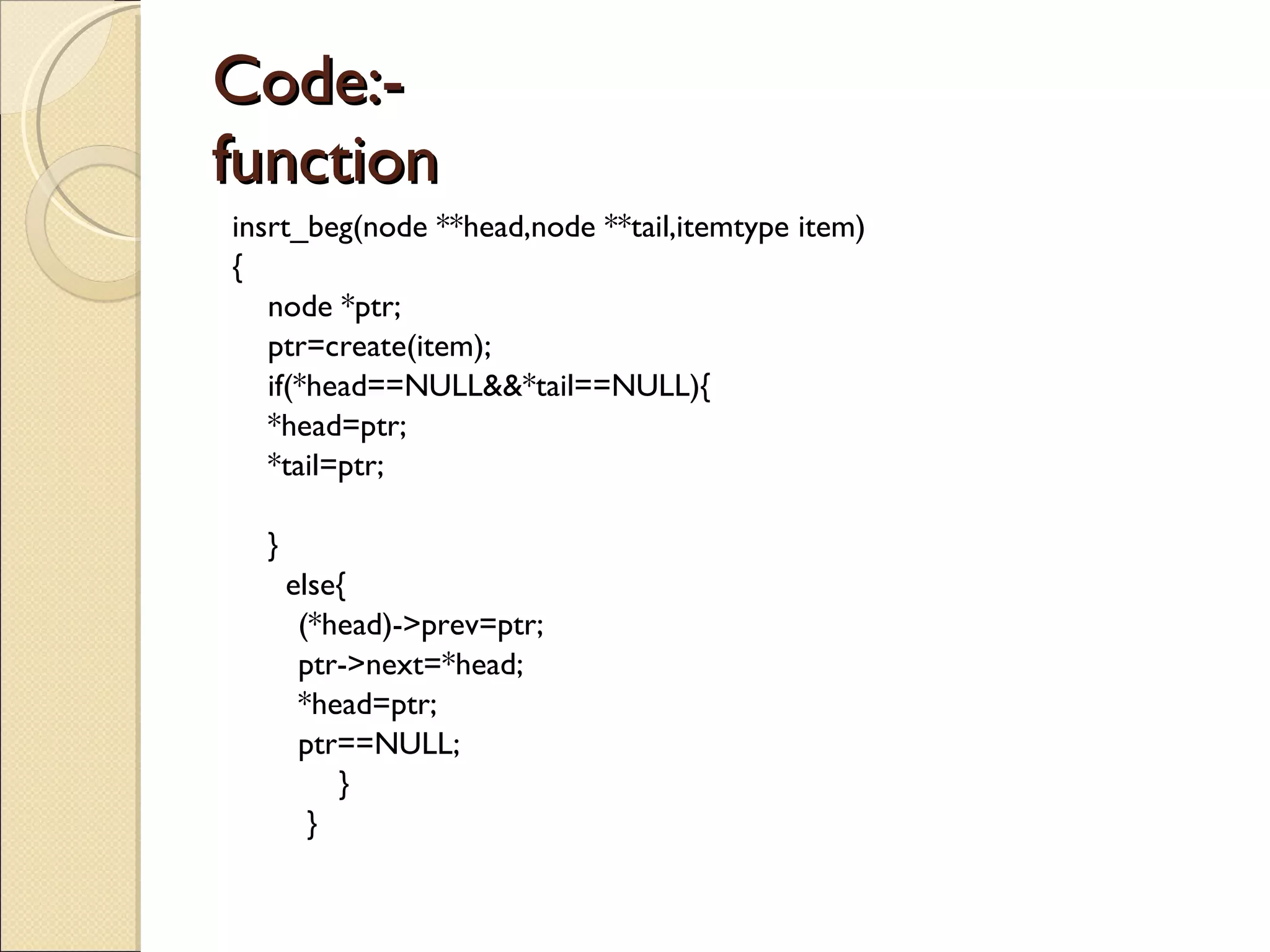 Code:- function  insrt_beg(node **head,node **tail,itemtype item) { node *ptr; ptr=create(item); if(*head==NULL&&*tail==NULL){ *head=ptr; *tail=ptr; } else{   (*head)->prev=ptr;   ptr->next=*head;   *head=ptr;   ptr==NULL; }   } 