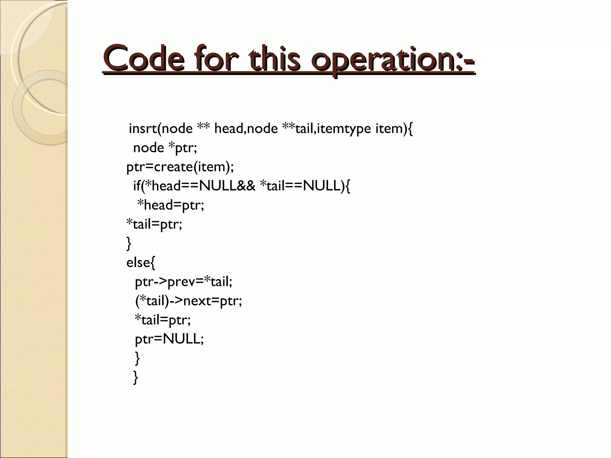 Code for this operation:- insrt(node ** head,node **tail,itemtype item){ node *ptr; ptr=create(item); if(*head==NULL&& *tail==NULL){ *head=ptr; *tail=ptr; } else{   ptr->prev=*tail;   (*tail)->next=ptr;   *tail=ptr;   ptr=NULL;   } } 