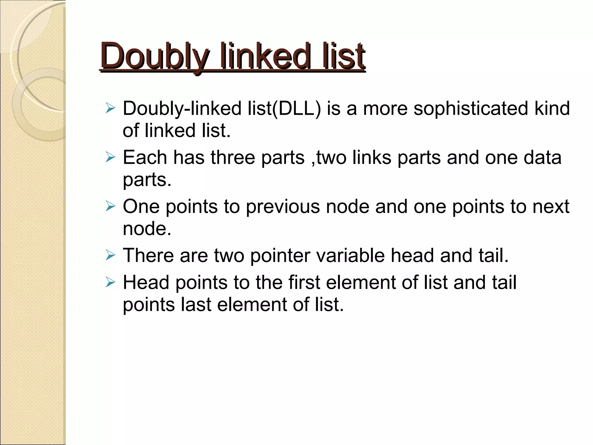 Doubly linked list Doubly-linked list(DLL) is a more sophisticated kind of linked list. Each has three parts ,two links parts and one data parts. One points to previous node and one points to next node. There are two pointer variable head and tail. Head points to the first element of list and tail points last element of list. 