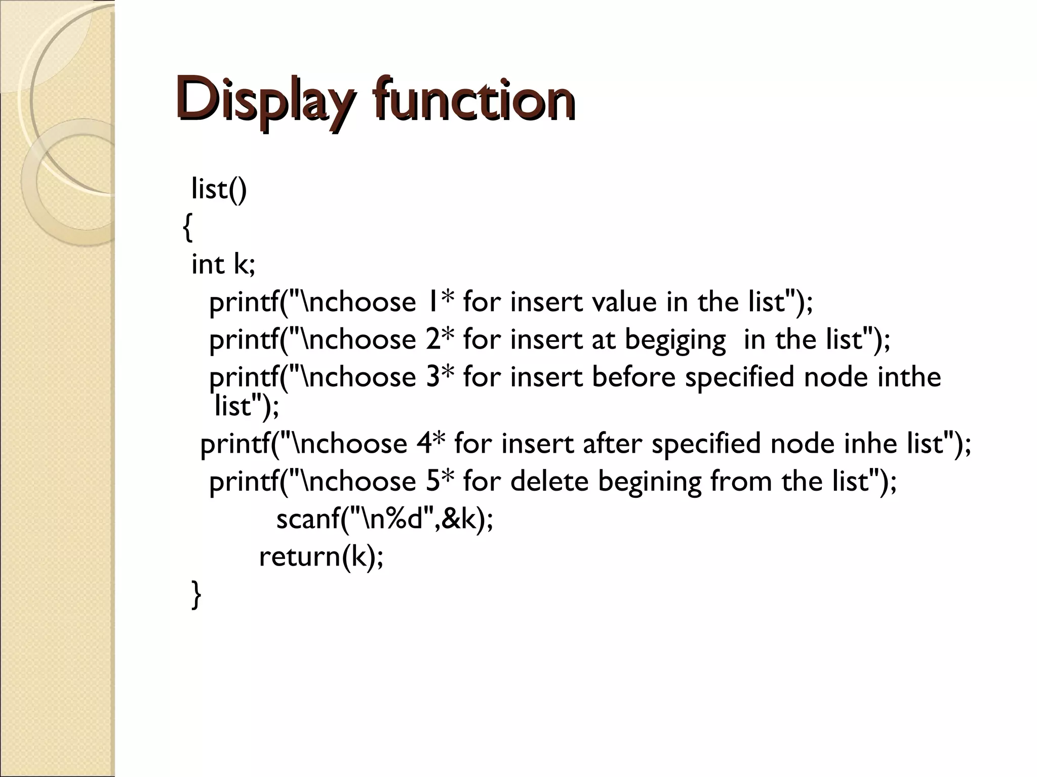 Display function list() { int k; printf(&quot;\nchoose 1* for insert value in the list&quot;); printf(&quot;\nchoose 2* for insert at begiging  in the list&quot;); printf(&quot;\nchoose 3* for insert before specified node inthe list&quot;); printf(&quot;\nchoose 4* for insert after specified node inhe list&quot;); printf(&quot;\nchoose 5* for delete begining from the list&quot;);   scanf(&quot;\n%d&quot;,&k);   return(k); } 