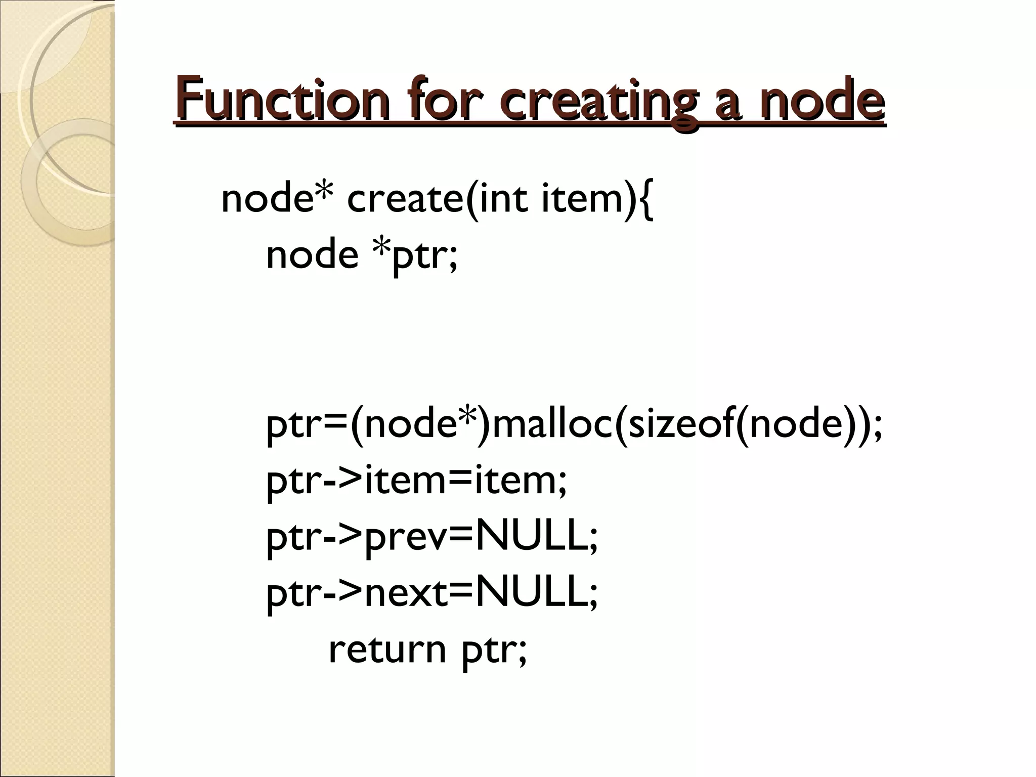 Function for creating a node node* create(int item){   node *ptr;   ptr=(node*)malloc(sizeof(node));   ptr->item=item;   ptr->prev=NULL;   ptr->next=NULL;   return ptr; 