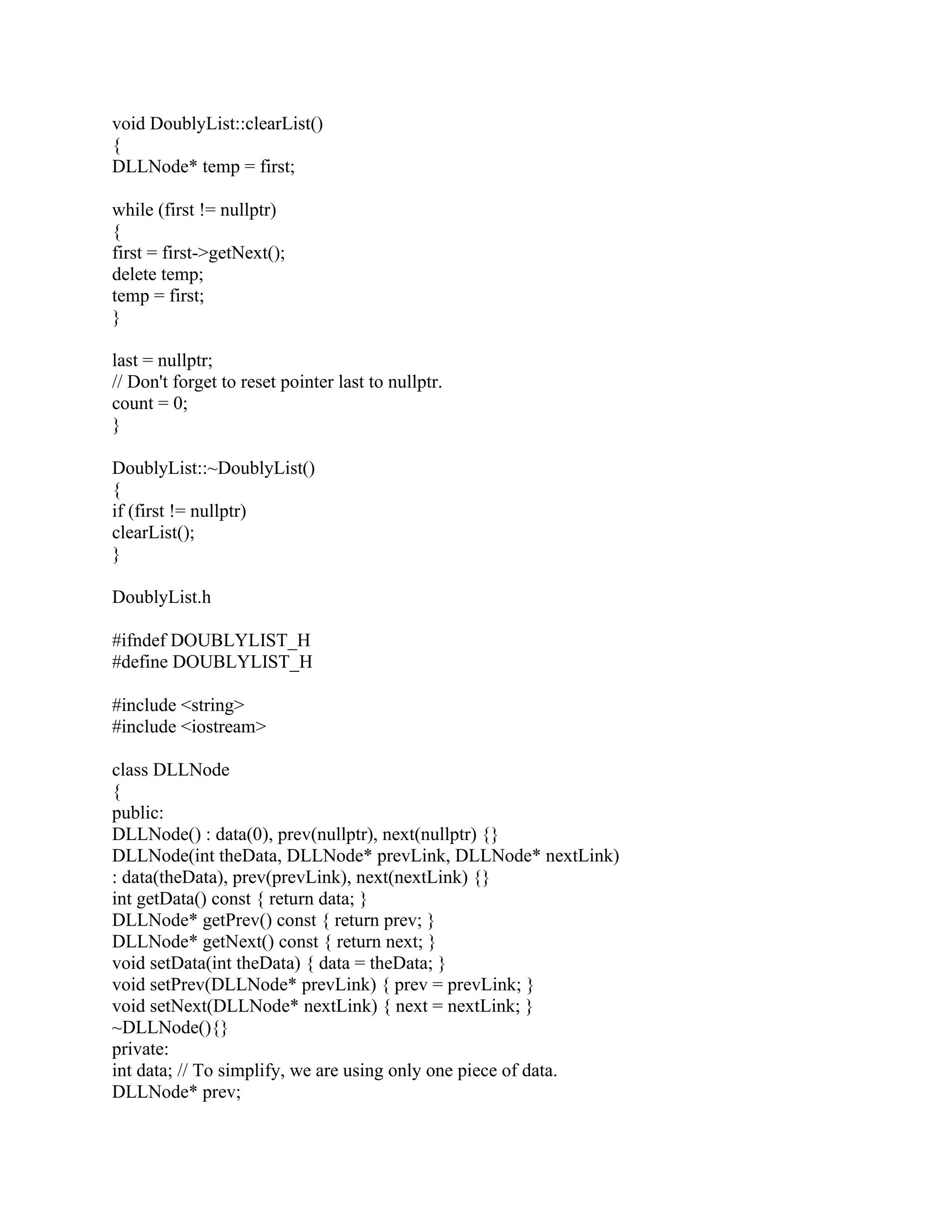 void DoublyList::clearList()
{
DLLNode* temp = first;
while (first != nullptr)
{
first = first->getNext();
delete temp;
temp = first;
}
last = nullptr;
// Don't forget to reset pointer last to nullptr.
count = 0;
}
DoublyList::~DoublyList()
{
if (first != nullptr)
clearList();
}
DoublyList.h
#ifndef DOUBLYLIST_H
#define DOUBLYLIST_H
#include <string>
#include <iostream>
class DLLNode
{
public:
DLLNode() : data(0), prev(nullptr), next(nullptr) {}
DLLNode(int theData, DLLNode* prevLink, DLLNode* nextLink)
: data(theData), prev(prevLink), next(nextLink) {}
int getData() const { return data; }
DLLNode* getPrev() const { return prev; }
DLLNode* getNext() const { return next; }
void setData(int theData) { data = theData; }
void setPrev(DLLNode* prevLink) { prev = prevLink; }
void setNext(DLLNode* nextLink) { next = nextLink; }
~DLLNode(){}
private:
int data; // To simplify, we are using only one piece of data.
DLLNode* prev;
 
