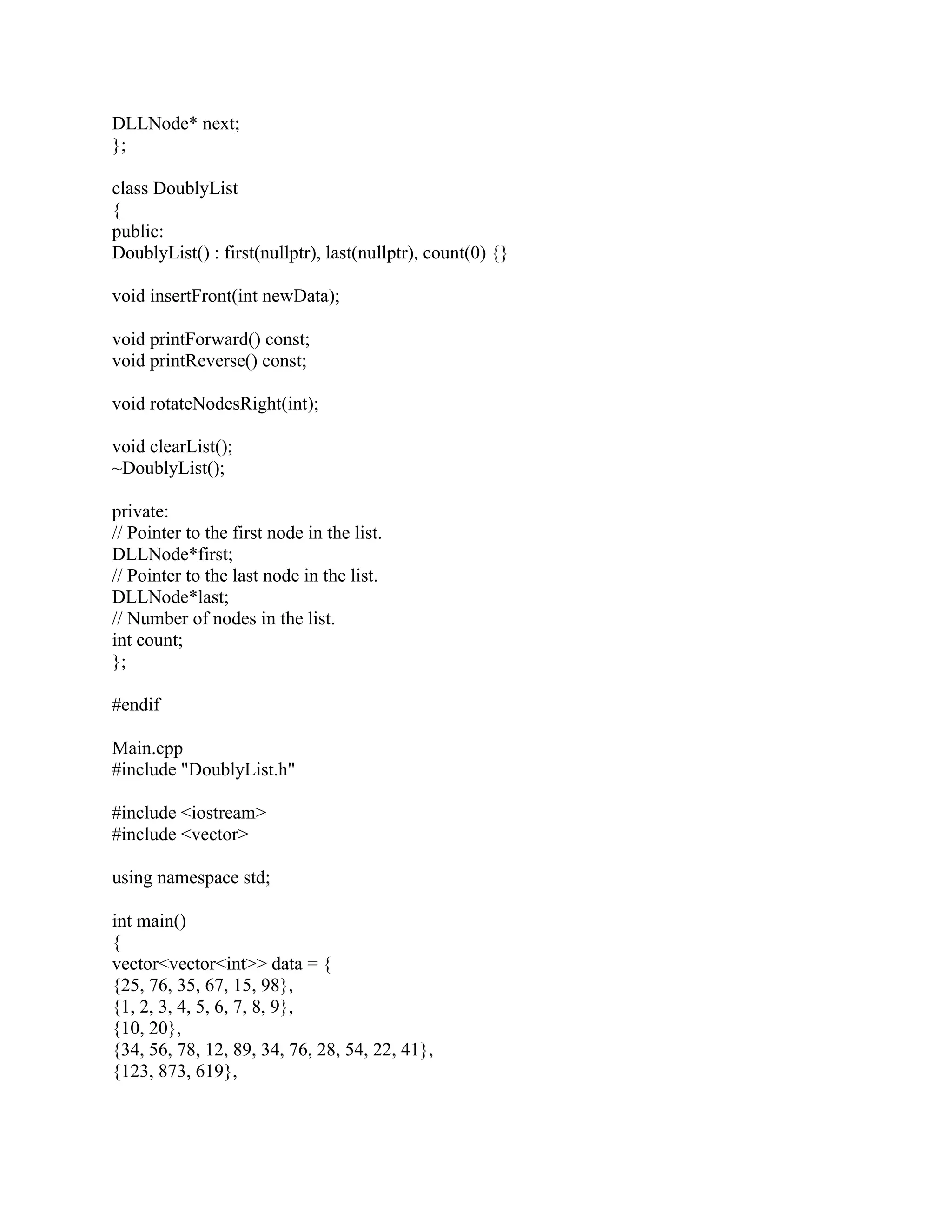 DLLNode* next;
};
class DoublyList
{
public:
DoublyList() : first(nullptr), last(nullptr), count(0) {}
void insertFront(int newData);
void printForward() const;
void printReverse() const;
void rotateNodesRight(int);
void clearList();
~DoublyList();
private:
// Pointer to the first node in the list.
DLLNode*first;
// Pointer to the last node in the list.
DLLNode*last;
// Number of nodes in the list.
int count;
};
#endif
Main.cpp
#include "DoublyList.h"
#include <iostream>
#include <vector>
using namespace std;
int main()
{
vector<vector<int>> data = {
{25, 76, 35, 67, 15, 98},
{1, 2, 3, 4, 5, 6, 7, 8, 9},
{10, 20},
{34, 56, 78, 12, 89, 34, 76, 28, 54, 22, 41},
{123, 873, 619},
 
