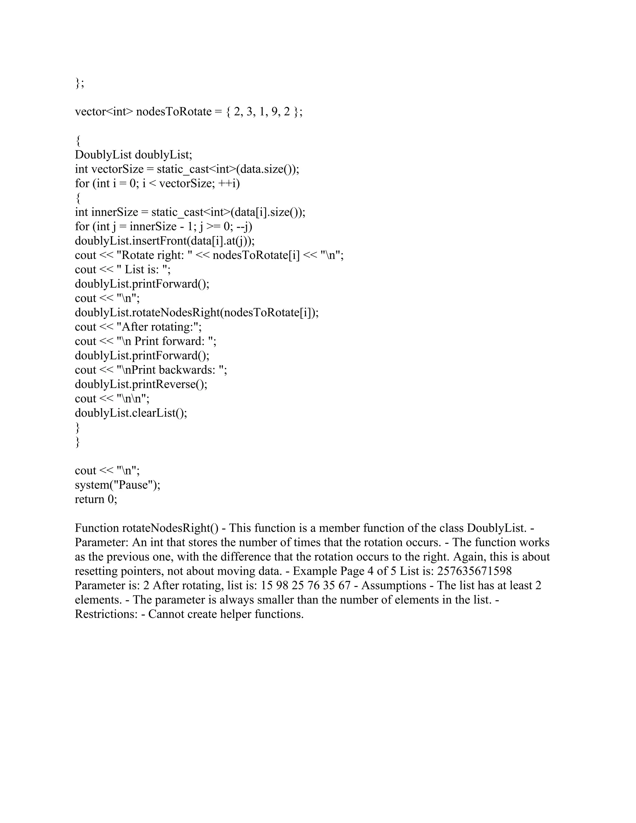};
vector<int> nodesToRotate = { 2, 3, 1, 9, 2 };
{
DoublyList doublyList;
int vectorSize = static_cast<int>(data.size());
for (int i = 0; i < vectorSize; ++i)
{
int innerSize = static_cast<int>(data[i].size());
for (int j = innerSize - 1; j >= 0; --j)
doublyList.insertFront(data[i].at(j));
cout << "Rotate right: " << nodesToRotate[i] << "n";
cout << " List is: ";
doublyList.printForward();
cout << "n";
doublyList.rotateNodesRight(nodesToRotate[i]);
cout << "After rotating:";
cout << "n Print forward: ";
doublyList.printForward();
cout << "nPrint backwards: ";
doublyList.printReverse();
cout << "nn";
doublyList.clearList();
}
}
cout << "n";
system("Pause");
return 0;
Function rotateNodesRight() - This function is a member function of the class DoublyList. -
Parameter: An int that stores the number of times that the rotation occurs. - The function works
as the previous one, with the difference that the rotation occurs to the right. Again, this is about
resetting pointers, not about moving data. - Example Page 4 of 5 List is: 257635671598
Parameter is: 2 After rotating, list is: 15 98 25 76 35 67 - Assumptions - The list has at least 2
elements. - The parameter is always smaller than the number of elements in the list. -
Restrictions: - Cannot create helper functions.
 