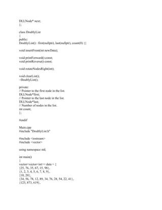 DLLNode* next;
};
class DoublyList
{
public:
DoublyList() : first(nullptr), last(nullptr), count(0) {}
void insertFront(int newData);
void printForward() const;
void printReverse() const;
void rotateNodesRight(int);
void clearList();
~DoublyList();
private:
// Pointer to the first node in the list.
DLLNode*first;
// Pointer to the last node in the list.
DLLNode*last;
// Number of nodes in the list.
int count;
};
#endif
Main.cpp
#include "DoublyList.h"
#include <iostream>
#include <vector>
using namespace std;
int main()
{
vector<vector<int>> data = {
{25, 76, 35, 67, 15, 98},
{1, 2, 3, 4, 5, 6, 7, 8, 9},
{10, 20},
{34, 56, 78, 12, 89, 34, 76, 28, 54, 22, 41},
{123, 873, 619},
 