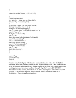 };
vector<int> nodesToRotate = { 2, 3, 1, 9, 2 };
{
DoublyList doublyList;
int vectorSize = static_cast<int>(data.size());
for (int i = 0; i < vectorSize; ++i)
{
int innerSize = static_cast<int>(data[i].size());
for (int j = innerSize - 1; j >= 0; --j)
doublyList.insertFront(data[i].at(j));
cout << "Rotate right: " << nodesToRotate[i] << "n";
cout << " List is: ";
doublyList.printForward();
cout << "n";
doublyList.rotateNodesRight(nodesToRotate[i]);
cout << "After rotating:";
cout << "n Print forward: ";
doublyList.printForward();
cout << "nPrint backwards: ";
doublyList.printReverse();
cout << "nn";
doublyList.clearList();
}
}
cout << "n";
system("Pause");
return 0;
Function rotateNodesRight() - This function is a member function of the class DoublyList. -
Parameter: An int that stores the number of times that the rotation occurs. - The function works
as the previous one, with the difference that the rotation occurs to the right. Again, this is about
resetting pointers, not about moving data. - Example Page 4 of 5 List is: 257635671598
Parameter is: 2 After rotating, list is: 15 98 25 76 35 67 - Assumptions - The list has at least 2
elements. - The parameter is always smaller than the number of elements in the list. -
Restrictions: - Cannot create helper functions.
 