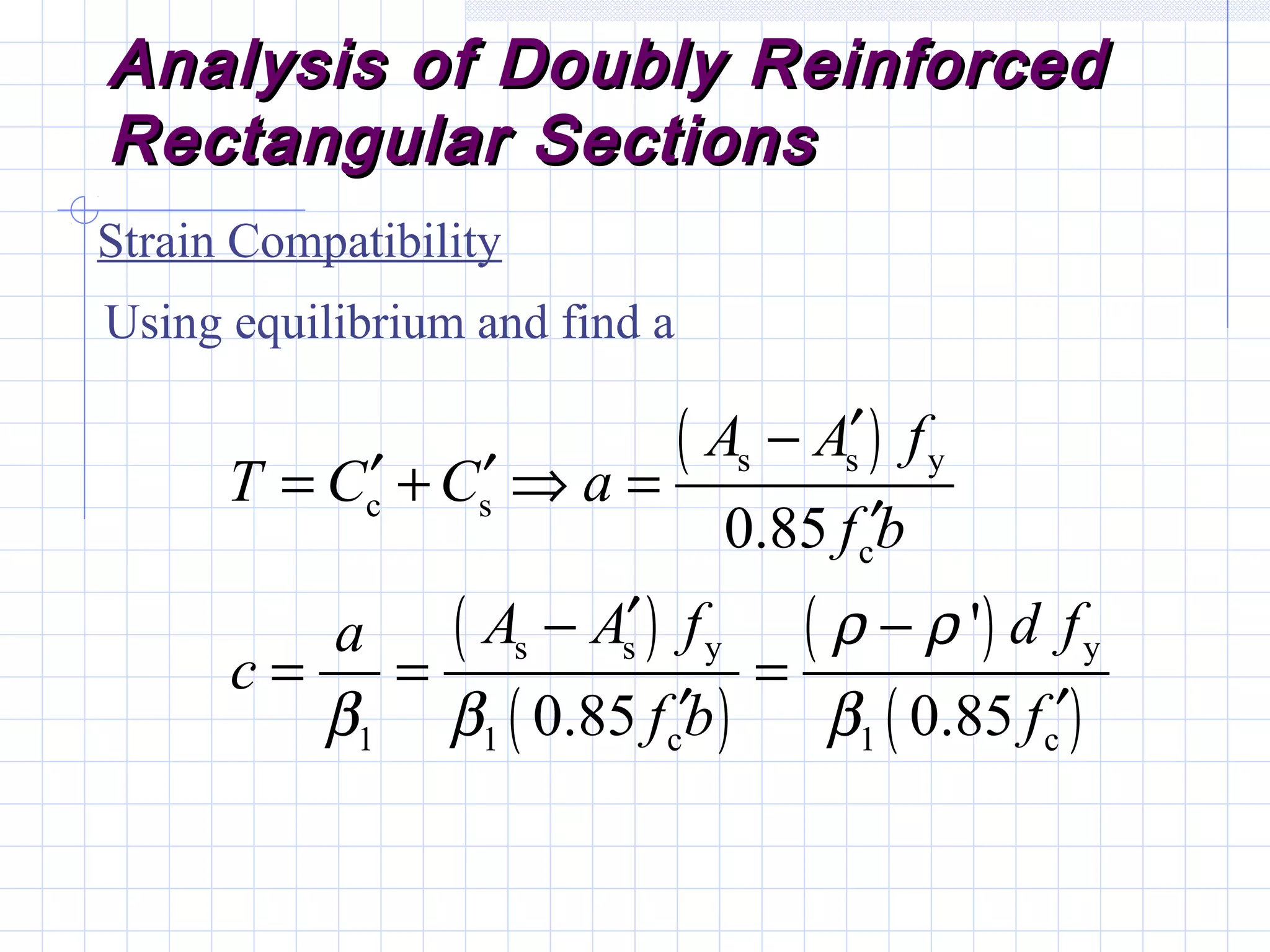 Analysis of Doubly ReinforcedAnalysis of Doubly Reinforced
Rectangular SectionsRectangular Sections
Strain Compatibility
Using equilibrium and find a
( )
( )
( )
( )
( )
s s y
c s
c
s s y y
1 1 c 1 c
0.85
'
0.85 0.85
A A f
T C C a
f b
A A f d fa
c
f b f
ρ ρ
β β β
′−
′ ′= + ⇒ =
′
′− −
= = =
′ ′
 