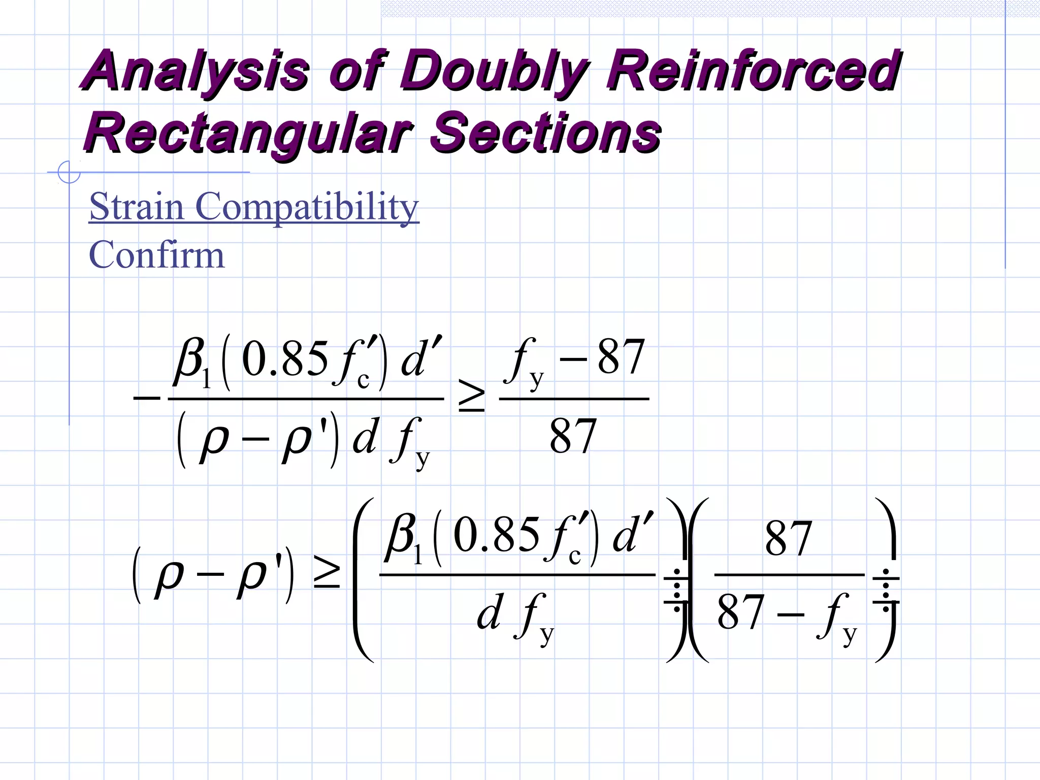 Analysis of Doubly ReinforcedAnalysis of Doubly Reinforced
Rectangular SectionsRectangular Sections
Strain Compatibility
Confirm
( )
( )
( )
( )
y1 c
y
1 c
y y
870.85
' 87
0.85 87
'
87
ff d
d f
f d
d f f
β
ρ ρ
β
ρ ρ
′ ′ −
− ≥
−
  ′ ′
− ≥  ÷ ÷ ÷ ÷−  
 