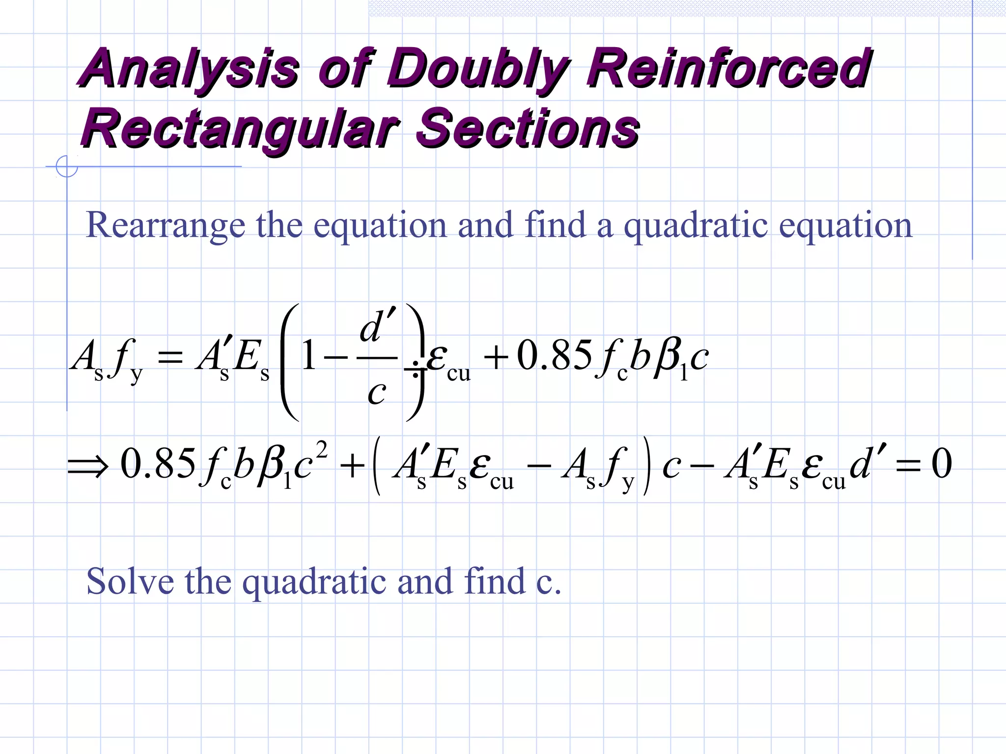 Analysis of Doubly ReinforcedAnalysis of Doubly Reinforced
Rectangular SectionsRectangular Sections
Rearrange the equation and find a quadratic equation
Solve the quadratic and find c.
( )
s y s s cu c 1
2
c 1 s s cu s y s s cu
1 0.85
0.85 0
d
A f A E f b c
c
f b c A E A f c A E d
ε β
β ε ε
′ ′= − + ÷
 
′ ′ ′⇒ + − − =
 