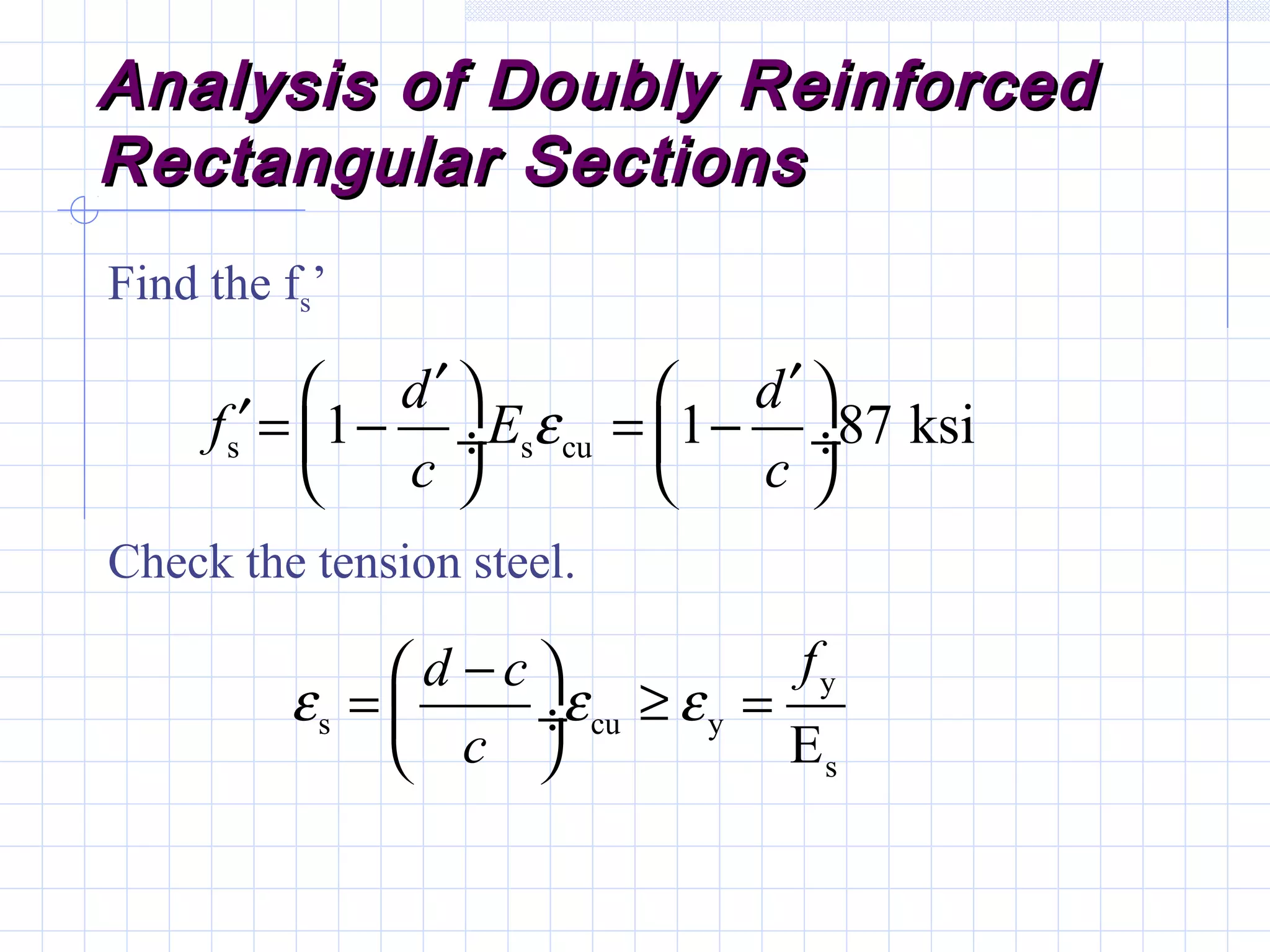 Analysis of Doubly ReinforcedAnalysis of Doubly Reinforced
Rectangular SectionsRectangular Sections
Find the fs’
Check the tension steel.
s s cu1 1 87 ksi
d d
f E
c c
ε
′ ′   ′= − = − ÷  ÷
   
y
s cu y
sE
fd c
c
ε ε ε
− 
= ≥ = ÷
 
 