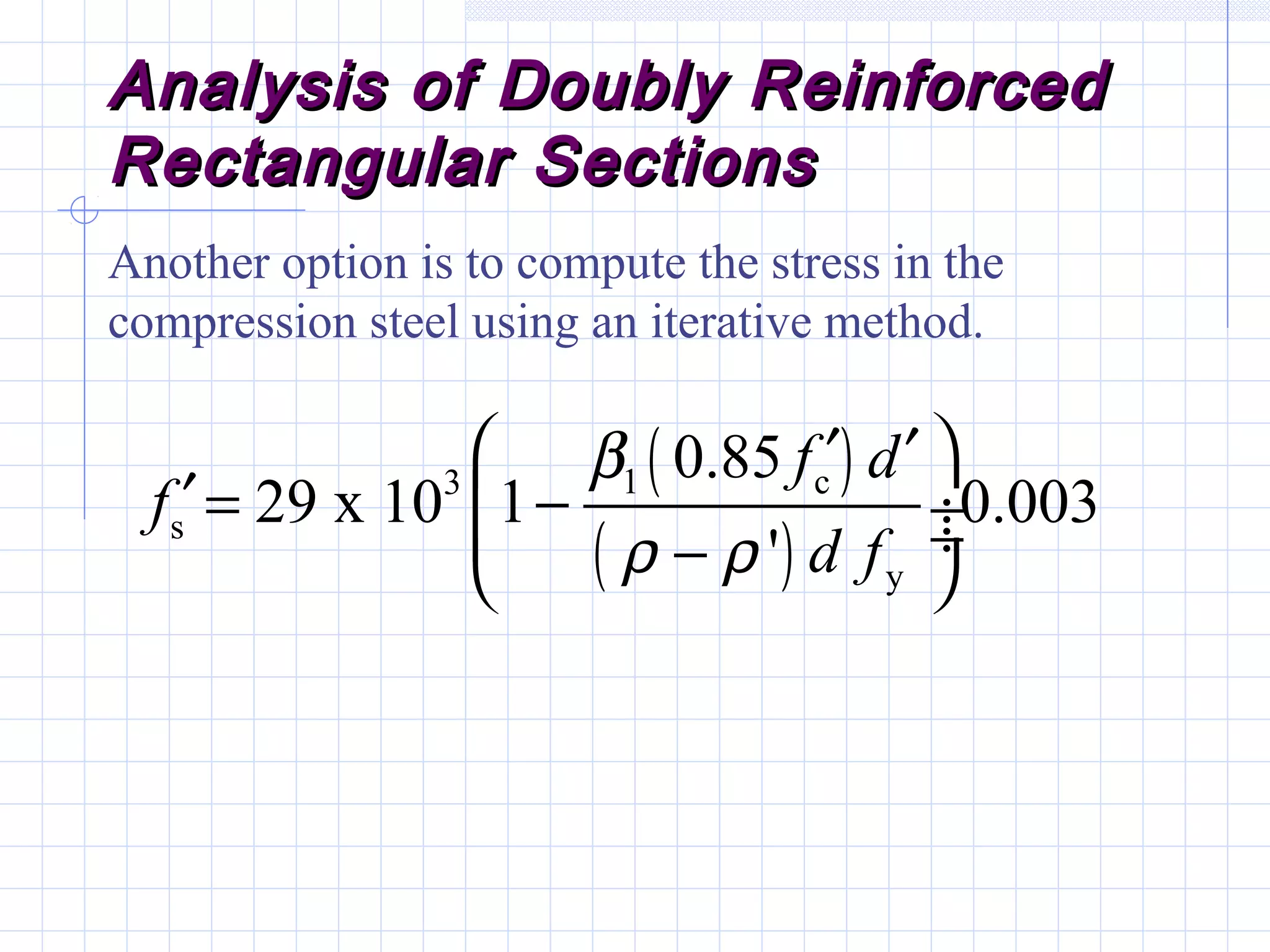 Analysis of Doubly ReinforcedAnalysis of Doubly Reinforced
Rectangular SectionsRectangular Sections
Another option is to compute the stress in the
compression steel using an iterative method.
( )
( )
1 c3
s
y
0.85
29 x 10 1 0.003
'
f d
f
d f
β
ρ ρ
 ′ ′
′= − ÷ ÷− 
 