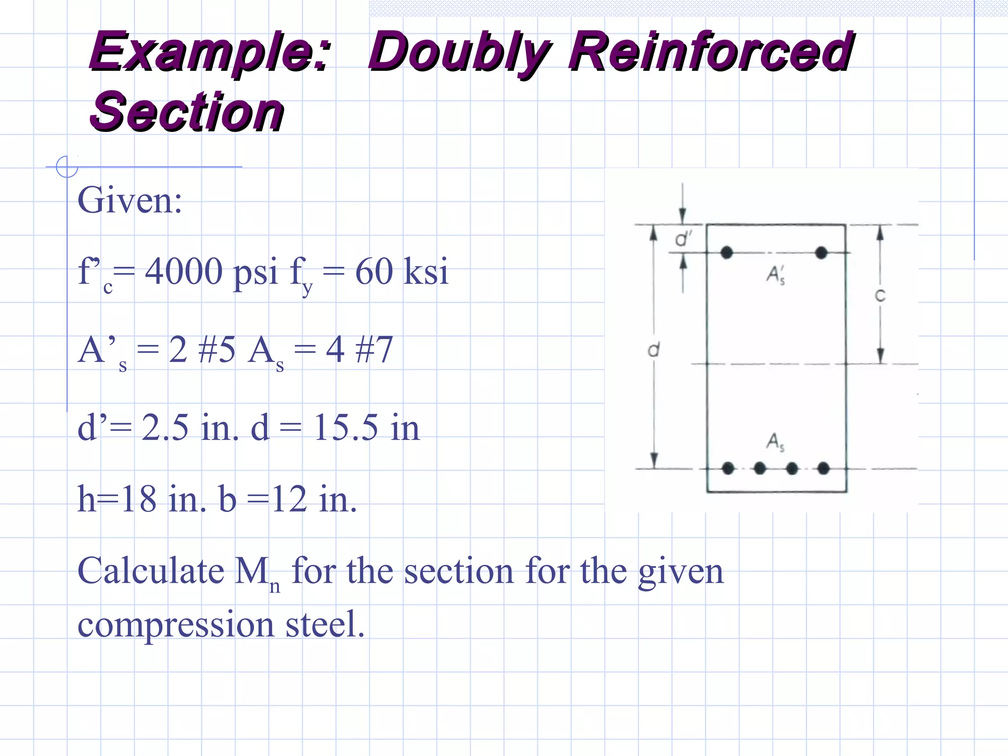 Example: Doubly ReinforcedExample: Doubly Reinforced
SectionSection
Given:
f’c= 4000 psi fy = 60 ksi
A’s = 2 #5 As = 4 #7
d’= 2.5 in. d = 15.5 in
h=18 in. b =12 in.
Calculate Mn for the section for the given
compression steel.
 