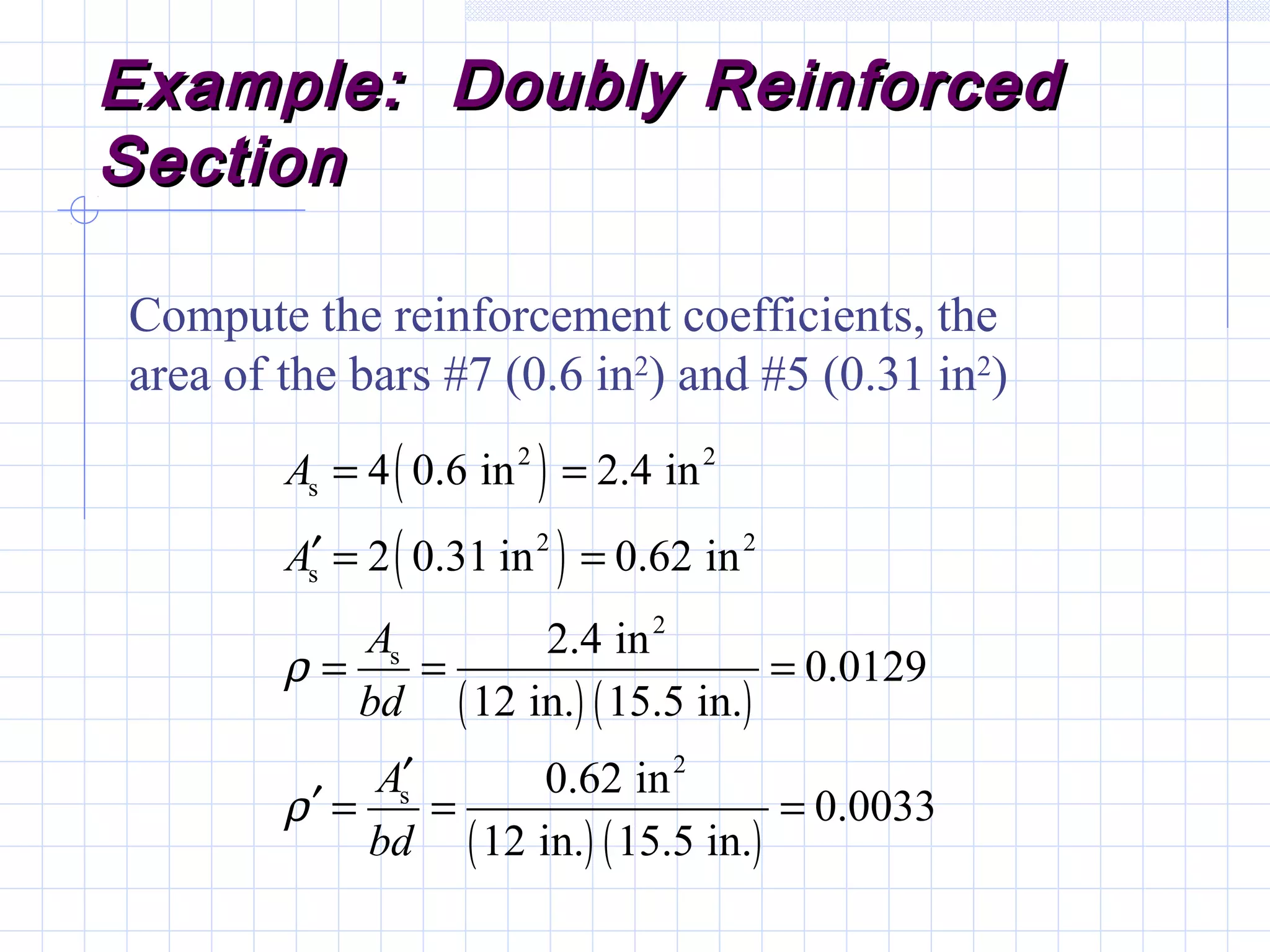Example: Doubly ReinforcedExample: Doubly Reinforced
SectionSection
Compute the reinforcement coefficients, the
area of the bars #7 (0.6 in2
) and #5 (0.31 in2
)
( )
( )
( ) ( )
( ) ( )
2 2
s
2 2
s
2
s
2
s
4 0.6 in 2.4 in
2 0.31 in 0.62 in
2.4 in
0.0129
12 in. 15.5 in.
0.62 in
0.0033
12 in. 15.5 in.
A
A
A
bd
A
bd
ρ
ρ
= =
′ = =
= = =
′
′ = = =
 