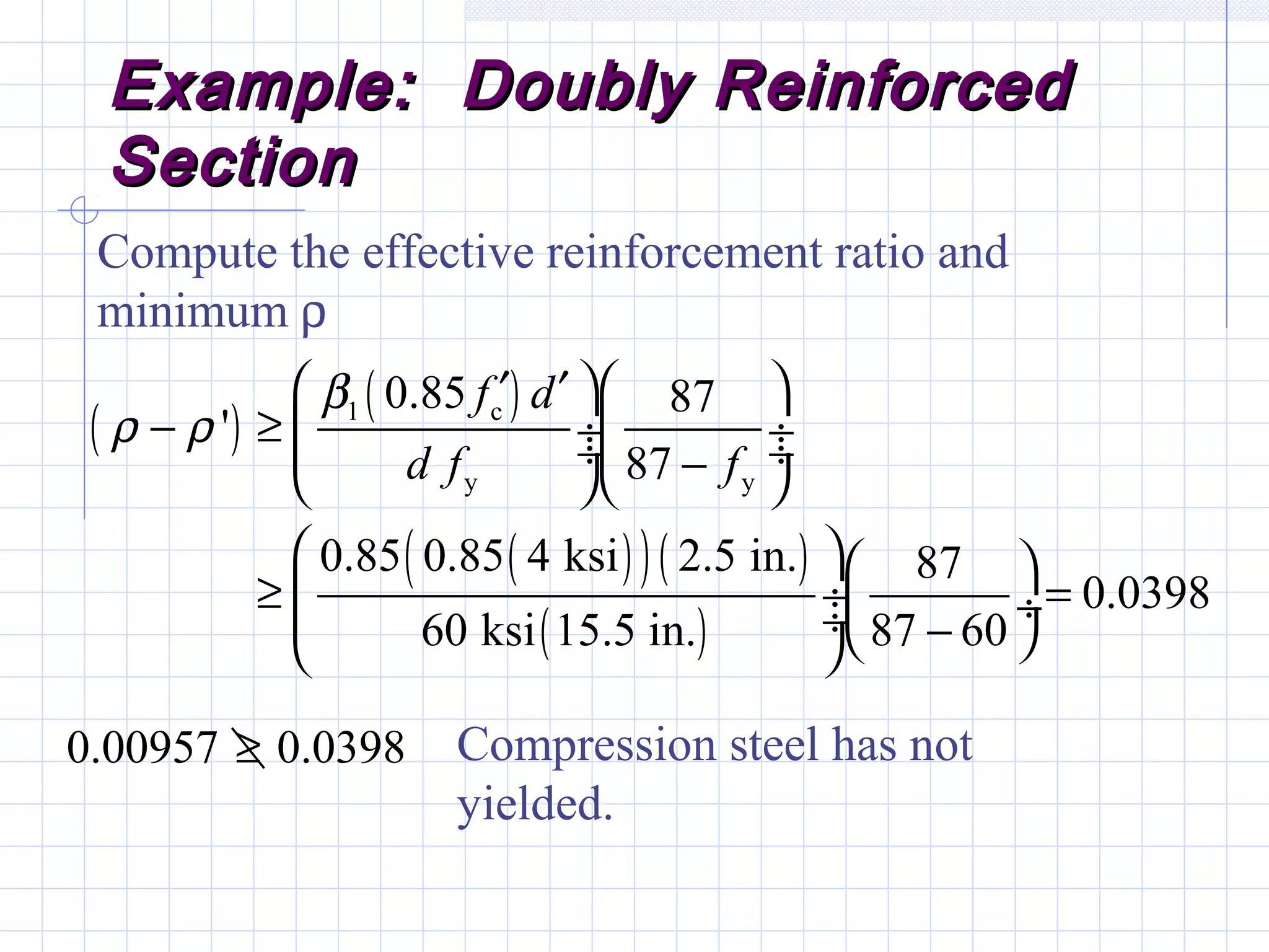 Example: Doubly ReinforcedExample: Doubly Reinforced
SectionSection
Compute the effective reinforcement ratio and
minimum ρ
( )
( )
( )( )( )
( )
1 c
y y
0.85 87
'
87
0.85 0.85 4 ksi 2.5 in. 87
0.0398
60 ksi 15.5 in. 87 60
f d
d f f
β
ρ ρ
  ′ ′
− ≥  ÷ ÷ ÷ ÷−  
  
≥ = ÷ ÷ ÷ −  
0.00957 0.0398≥ Compression steel has not
yielded.
 
